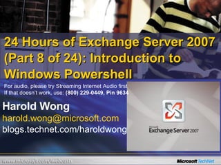 24 Hours of Exchange Server 2007 (Part 8 of 24): Introduction to Windows Powershell Harold Wong [email_address] blogs.technet.com/haroldwong For audio, please try Streaming Internet Audio first If that doesn’t work, use:  (800) 229-0449, Pin 9634 