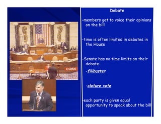 Debate

-members get to voice their opinions
  on the bill


-time is often limited in debates in
  the House


-Senate has no time limits on their
  debate-
  -filibuster


  -cloture vote


-each party is given equal
  opportunity to speak about the bill
 