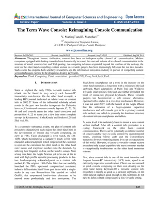 © 2015, IJCSE All Rights Reserved 125
International Journal of Computer Sciences and EngineeringInternational Journal of Computer Sciences and EngineeringInternational Journal of Computer Sciences and EngineeringInternational Journal of Computer Sciences and Engineering Open Access
Review Paper Volume-3, Issue-8 E-ISSN: 2347-2693
The Term Wave Console: Reimagining Console Communication
V. Maniraj1
and E. Manohari2*
1,2*
Department of Computer Science,
A.V.V.M Sri Pushpam College, Poondi, Thanjavur
www.ijcseonline.org
Received: Jul /26/2015 Revised: Aug/06/2015 Accepted: Aug/23/2015 Published: Aug/30/ 2015
Abstract— Throughout human civilization, content has been an indispenscapable channel of communication. Modern
computers equipped with desktop consoles have dramatically increased the ease and volume of text-based communication in the
structure of email, content chat, and Web posting. As computing advances expanded beyond the confines of the desktop, the
need on the other hand compelling content section on versatile gadgets has been increasingly felt over the last two decades.
Such a need has inspired both scholarly researchers and the information innovation industry in pursuit of compelling content
section techniques elective to the ubiquitous desktop keyboards.
Keywords— Cloud Computing, Cloud association provider(CSP), Proxy,SaaS, IaaS, PaaS
I. INTRODUCTION
Since at slightest the early 1990s, versatile content info
relook can be found in very nearly each human-PC
interactivity con-ference. On the other hand example, a
leading HCI journal dedicated an whole issue on content
info in 2002.27 Some of the influential scholarly relook
results in the past two decades incorporate the Unistroke
letter set,13 enhanced onscreen console lay-outs,12, 25, 29,
49 and soft console erron the other hand correction and
preven-tion14, 22 to name just a few (see more complete
surveys in Kristensson,18 MacKenzie and Soukoreff,28 and
Zhai et al.50).
To a extremely substantial extent, the plan of content info
procedure characterized each majon the other hand item in
the development of present day versatile computing. As
early as 1984, Casio discharged a wrist watch, the DB-
1000, which hcommercial a capacitive touch screen with
character acknowledgment which empowered the customer
to oper-ate the calculaton the other hand on the other hand
enter names and telephone numbers into the databank, by
utilizing their fingertip to draw on the watch’s screen. Nine
a long time later, the Apple Newton got to be one of the to
start with high profile versatile processing products, to fea-
ture handcomposing acknowledgment as a content info
method.43 The original 1996 Palm Pilot that successfully
launched the PDA -(personal computerized assistants)
industry differentiated itself from past items with a single-
stroke in any case Roman-letter like symbol set called
Graffiti, that empowered hand-written characters to be
entered more productively and less error-prone. The
BlackBerry smartphones set a trend in the industry on the
other hand numerous a long time with a miniature physical
keyboard. Many adaptations of Palm Treo and Windows
Versatile smart-phones followed and further propelled the
trend of minia-ture physical keyboards. These versatile
gadgets too hcommercial a soft console alternative,
operated with a stylus on a resis-tive touchscreen. However,
it was not until 2007, with the launch of the Apple iPhone
that the utilization of a finger-operated capacitive
touchscreen and soft console got to be a primary content
info method, one which is presently the dominant structure
of content info on smartphones and tablets.
At some level, it is moderately basic to invent a new content
section method. After all, a content info procedure is a
coding framework on the other hand content
communication. There can be potentially an infinite number
of conceivcapable ways to code content by spatiotemporal
means, counting Morse code and the extraordinary
numerous diverse composing frame lives up to expectations
of the world. However, to create a versatile content section
procedure truly accept capable to the mass consumer market
is exceptionally troublesome on the other hand numerous
reasons.
First, since content info is one of the most intensive and
frequent human-PC interactivity (HCI) tasks, speed is an
extremely imperative consideration. Clients are accustomed
to quick console composing on their own desktop on the
other hand laptop keyboard.20 a versatile content info
procedure is ideally as quick as a desktop keyboard, on the
other hand at slightest quick enough so the customers do not
have to defer content composing to a non-versatile setting.
 