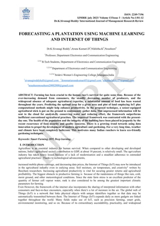 ISSN: 2249-7196
IJMRR/ july 2023/ Volume 13/Issue 3 /Article No-1/01-12
Dr.K.Sivanagi Reddy/ International Journal of Management Research Review
FORECASTING A PLANTATION USING MACHINE LEARNING
AND INTERNET OF THINGS
Dr.K.Sivanagi Reddy1
,Aruna Kumari.D2
,Nikhitha.K3
,Nousheen4
1
Professor, Department Electronics and Communication Engineering
2,3,4
B.Tech Students, Department of Electronics and Communication Engineering
1,2,3,4
Department of Electronics and Communication Engineering
1,2,3,4
Sridevi Women’s Engineering College,Telangana,India
1
sivanagireddykalli@gmail.com 2
dommatiarunakumari03@gmail.com 3
nikithachikky27@gmail.com
4
nousheennousheen20002000@gmail.com
ABSTRACT: Farming has been crucial to the human race's survival for quite some time. Because of the
ever-increasing demand from consumers, the steadily decreasing number of producers, and the
widespread absence of adequate agricultural expertise, a substantial amount of food has been wasted
throughout the years. Predicting the optimal crop for a given area and plot of land employing IoT plus
computational methods might help enhance productivity. In the proposed technique, a sensor-equipped
agricultural stick is put on the ground to continuously gather data. This unprocessed information will be
sent to the cloud for analysis.By conserving water and reducing effort, the framework outperforms
inefficient conventional agricultural practises. The improved framework was contrasted with the present-
day one. The health of the population and the integrity of the building have been placed in jeopardy by the
recent recurrence of food security and quality concerns. There is a growing trend towards using data
innovation to propel the development of modern agriculture and gardening. For a very long time, weather
and climate have been completely ludicrous. This motivates many Indian ranchers to learn eco-friendly
gardening techniques.
Keywords: Smart Farming, IOT, Deep learning.
I. INTRODUCTION
Agriculture is an essential industry for human survival. When compared to other developing and developed
nations, India's agricultural sector's contribution to GDP, at about 18 percent, is relatively small. The agri-culture
industry has taken heavy losses because of a lack of modernisation and a steadfast adherence to outmoded
agricultural practises. Thanks to technological advancements,
increased mobile phone coverage, and decreasing data prices, the Internet of Things (IoT) may now be introduced
in the agricultural industry even in outlying areas. Soil moisture, air temperature, and creativity" written by
Beecham researchers. Increasing agricultural productivity is vital for securing greater returns and agricultural
profitability. The biggest obstacle to productive farming is because of the randomness of things like rain, cold,
moist ground, and other meteorological conditions. Since the state farm stress is an excellent predictor of the
quantity of farmer cell vapour water, rank is also considered to be among the greatest important climatic
parameters for farming.
Even However, the framework of the internet also incorporates the sharing of interpreted information with other
consumers and face-to-face encounters, especially when there’s a lot of moisture in the air. The global web of
Things (IoT) is a network that links physical objects with unique identifiers together so that data may be
automatically transmitted between them. The Internet of Things (IoT) expands daily as more gadgets are linked
together throughout the world. Many fields make use of IoT, such as precision farming, smart grids,
environmental monitoring, and so on. Because of its extraordinary ascendability, practicality, and widespread
 