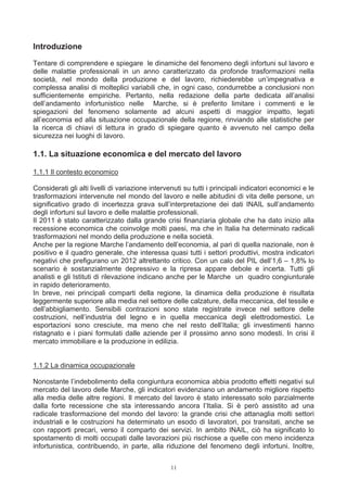 Introduzione
Tentare di comprendere e spiegare le dinamiche del fenomeno degli infortuni sul lavoro e
delle malattie professionali in un anno caratterizzato da profonde trasformazioni nella
società, nel mondo della produzione e del lavoro, richiederebbe un’impegnativa e
complessa analisi di molteplici variabili che, in ogni caso, condurrebbe a conclusioni non
sufficientemente empiriche. Pertanto, nella redazione della parte dedicata all’analisi
dell’andamento infortunistico nelle Marche, si è preferito limitare i commenti e le
spiegazioni del fenomeno solamente ad alcuni aspetti di maggior impatto, legati
all’economia ed alla situazione occupazionale della regione, rinviando alle statistiche per
la ricerca di chiavi di lettura in grado di spiegare quanto è avvenuto nel campo della
sicurezza nei luoghi di lavoro.

1.1. La situazione economica e del mercato del lavoro

1.1.1 Il contesto economico

Considerati gli alti livelli di variazione intervenuti su tutti i principali indicatori economici e le
trasformazioni intervenute nel mondo del lavoro e nelle abitudini di vita delle persone, un
significativo grado di incertezza grava sull’interpretazione dei dati INAIL sull’andamento
degli infortuni sul lavoro e delle malattie professionali.
Il 2011 è stato caratterizzato dalla grande crisi finanziaria globale che ha dato inizio alla
recessione economica che coinvolge molti paesi, ma che in Italia ha determinato radicali
trasformazioni nel mondo della produzione e nella società.
Anche per la regione Marche l’andamento dell’economia, al pari di quella nazionale, non è
positivo e il quadro generale, che interessa quasi tutti i settori produttivi, mostra indicatori
negativi che prefigurano un 2012 altrettanto critico. Con un calo del PIL dell’1,6 – 1,8% lo
scenario è sostanzialmente depressivo e la ripresa appare debole e incerta. Tutti gli
analisti e gli Istituti di rilevazione indicano anche per le Marche un quadro congiunturale
in rapido deterioramento.
In breve, nei principali comparti della regione, la dinamica della produzione è risultata
leggermente superiore alla media nel settore delle calzature, della meccanica, del tessile e
dell’abbigliamento. Sensibili contrazioni sono state registrate invece nel settore delle
costruzioni, nell’industria del legno e in quella meccanica degli elettrodomestici. Le
esportazioni sono cresciute, ma meno che nel resto dell’Italia; gli investimenti hanno
ristagnato e i piani formulati dalle aziende per il prossimo anno sono modesti. In crisi il
mercato immobiliare e la produzione in edilizia.


1.1.2 La dinamica occupazionale

Nonostante l’indebolimento della congiuntura economica abbia prodotto effetti negativi sul
mercato del lavoro delle Marche, gli indicatori evidenziano un andamento migliore rispetto
alla media delle altre regioni. Il mercato del lavoro è stato interessato solo parzialmente
dalla forte recessione che sta interessando ancora l’Italia. Si è però assistito ad una
radicale trasformazione del mondo del lavoro: la grande crisi che attanaglia molti settori
industriali e le costruzioni ha determinato un esodo di lavoratori, poi transitati, anche se
con rapporti precari, verso il comparto dei servizi. In ambito INAIL, ciò ha significato lo
spostamento di molti occupati dalle lavorazioni più rischiose a quelle con meno incidenza
infortunistica, contribuendo, in parte, alla riduzione del fenomeno degli infortuni. Inoltre,


                                                 11
 