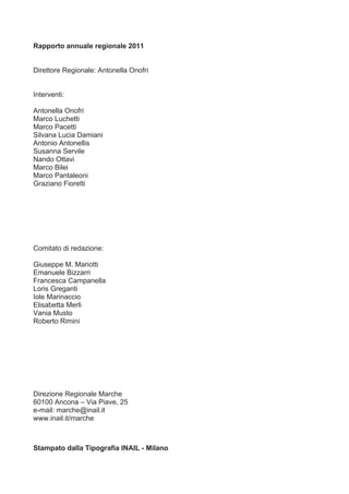 Rapporto annuale regionale 2011


Direttore Regionale: Antonella Onofri


Interventi:

Antonella Onofri
Marco Luchetti
Marco Pacetti
Silvana Lucia Damiani
Antonio Antonellis
Susanna Servile
Nando Ottavi
Marco Bilei
Marco Pantaleoni
Graziano Fioretti




Comitato di redazione:

Giuseppe M. Mariotti
Emanuele Bizzarri
Francesca Campanella
Loris Greganti
Iole Marinaccio
Elisabetta Merli
Vania Musto
Roberto Rimini




Direzione Regionale Marche
60100 Ancona – Via Piave, 25
e-mail: marche@inail.it
www.inail.it/marche



Stampato dalla Tipografia INAIL - Milano
 