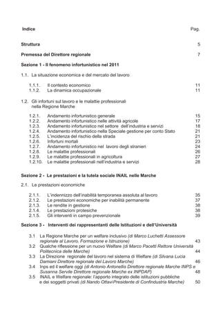 Indice                                                                                 Pag.


Struttura                                                                                 5

Premessa del Direttore regionale                                                          7

Sezione 1 - Il fenomeno infortunistico nel 2011

1.1. La situazione economica e del mercato del lavoro

    1.1.1.    Il contesto economico                                                      11
    1.1.2.    La dinamica occupazionale                                                  11

1.2. Gli infortuni sul lavoro e le malattie professionali
     nella Regione Marche

    1.2.1.    Andamento infortunistico generale                                          15
    1.2.2.    Andamento infortunistico nelle attività agricole                           17
    1.2.3.    Andamento infortunistico nel settore dell’industria e servizi              18
    1.2.4.    Andamento infortunistico nella Speciale gestione per conto Stato           21
    1.2.5.    L’incidenza del rischio della strada                                       21
    1.2.6.    Infortuni mortali                                                          23
    1.2.7.    Andamento infortunistico nel lavoro degli stranieri                        24
    1.2.8.    Le malattie professionali                                                  26
    1.2.9.    Le malattie professionali in agricoltura                                   27
    1.2.10.   Le malattie professionali nell’industria e servizi                         28


Sezione 2 - Le prestazioni e la tutela sociale INAIL nelle Marche

2.1. Le prestazioni economiche

    2.1.1.    L’indennizzo dell’inabilità temporanea assoluta al lavoro                  35
    2.1.2.    Le prestazioni economiche per inabilità permanente                         37
    2.1.3.    Le rendite in gestione                                                     38
    2.1.4.    Le prestazioni protesiche                                                  38
    2.1.5.    Gli interventi in campo prevenzionale                                      39

Sezione 3 - Interventi dei rappresentanti delle Istituzioni e dell’Università

    3.1   La Regione Marche per un welfare inclusivo (di Marco Luchetti Assessore
          regionale al Lavoro, Formazione e Istruzione)                                   43
    3.2   Qualche riflessione per un nuovo Welfare (di Marco Pacetti Rettore Università
          Politecnica delle Marche)                                                       44
    3.3   La Direzione regionale del lavoro nel sistema di Welfare (di Silvana Lucia
          Damiani Direttore regionale del Lavoro Marche)                                  46
    3.4   Inps ed il welfare oggi (di Antonio Antonellis Direttore regionale Marche INPS e
          Susanna Servile Direttore regionale Marche ex INPDAP)                           48
    3.5   INAIL e Welfare regionale: l’apporto integrato delle istituzioni pubbliche
          e dei soggetti privati (di Nando Ottavi Presidente di Confindustria Marche)     50
 