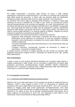 Introduzione

Per meglio comprendere il fenomeno degli infortuni sul lavoro e delle malattie
professionali, individuarne la reale dimensione e per offrire un contributo alla conoscenza
degli effetti sociali ed economici, si ritiene utile una disamina delle più significative
prestazioni erogate nell’ambito delle norme di tutela sociale per i rischi del lavoro.
Va premesso che ancora oggi la principale fonte normativa in materia di tutela degli
infortunati sul lavoro è costituita dal T.U.1965 n.1124. Anche se arricchito da continui
interventi giurisprudenziali e da successivi atti legislativi, tra i quali, il più significativo, è la
previsione dell’indennizzo del danno biologico introdotto dal D. Lgs 38/2000, è auspicabile
una riforma generale del sistema di tutela volto ad adeguarlo ai profondi cambiamenti
intervenuti nella società e nel mondo del lavoro in quasi mezzo secolo. Una riforma che
collochi i servizi erogati dall’INAIL in un sistema organico di Welfare, integrato con tutti gli
organismi di assistenza e previdenza sia pubblici che privati.
La tutela dell’INAIL nei confronti dei lavoratori si realizza in più direzioni:
    − erogazione delle prestazioni economiche, risarcitorie del danno alla persona e
       patrimoniale, anche attraverso la costituzione di fondi per categorie particolari
       (superstiti, vittime dell’amianto) ai lavoratori che hanno subito infortuni o contratto
       malattie professionali.
    − Il recupero dell’integrità psico-fisica dell’infortunato ed il suo reinserimento nella vita
       sociale e lavorativa.
    − L’impegno finanziario, consulenziale, formativo ed informativo in materia di
       prevenzione e sicurezza sui luoghi di lavoro.
In questa sezione si fornisce un quadro generale dei dati numerici e finanziari delle
prestazioni economiche erogate nel 2011, comparate con quelle del 2010, agli assistiti
INAIL delle Marche.

Nota metodologica

L’analisi si basa sui dati risultanti dall’attività dell’Istituto per la gestione degli infortuni e
malattie professionali e delle rendite, che ha contribuito a determinare gli importi delle
prestazioni economiche complessivamente erogate dall’INAIL Marche nell’esercizio
finanziario 2011, comparati a quelli del 2010, indipendentemente dalla data dell’evento
infortunistico o di denuncia della malattia professionale.



2.1 Le prestazioni economiche

2.1.1 L’indennizzo dell’inabilità temporanea assoluta al lavoro

Nell’anno 2011 sono stati indennizzati 19.115 lavoratori per periodi di inabilità derivanti da
infortunio, 4.095 in meno rispetto al 2010 (-17%). La diminuzione va attribuita alla
contrazione del numero degli infortuni denunciati nel biennio 2010 – 2011, anni ai quali si
riferisce la maggior parte degli eventi indennizzati. Complessivamente, sono state
indennizzate più di 600 mila giornate di inabilità temporanea, corrispondenti ad una spesa
superiore ai 32 milioni di euro. Sia le giornate complessivamente indennizzate, sia la
spesa, segnano una diminuzione di circa il 5%, che, rapportata al dato relativo ai casi
indennizzati, indica un’accentuazione della gravità degli infortuni.



                                                 35
 