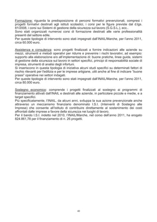 Formazione: riguarda la predisposizione di percorsi formativi prevenzionali, compresi i
progetti formativi destinati agli istituti scolastici, i corsi per le figure previste dal d.lgs.
81/2008, i corsi sui Sistemi di gestione della sicurezza sul lavoro (S.G.S.L.), ecc..
Sono stati organizzati numerosi corsi di formazione destinati alle varie professionalità
presenti del settore edile.
Per queste tipologie di intervento sono stati impegnati dall’INAIL/Marche, per l’anno 2011,
circa 60.000 euro.

Assistenza e consulenza: sono progetti finalizzati a fornire indicazioni alle aziende su
mezzi, strumenti e metodi operativi per ridurre e prevenire i rischi lavorativi, ad esempio:
supporto alla elaborazione e/o all’implementazione di: buone pratiche, linee guida, sistemi
di gestione della sicurezza sul lavoro in settori specifici, principi di responsabilità sociale di
impresa, strumenti di analisi degli infortuni.
Si inseriscono in questa tipologia di iniziativa alcuni studi specifici su determinati fattori di
rischio rilevanti per l'edilizia e per le imprese artigiane, utili anche al fine di indicare “buone
prassi” operative nei settori indagati.
Per queste tipologie di intervento sono stati impegnati dall’INAIL/Marche, per l’anno 2011,
circa 80.000 euro.

Sostegno economico: comprende i progetti finalizzati al sostegno ai programmi di
finanziamento attivati dall’INAIL e destinati alle aziende, in particolare piccole e medie, e a
target specifici.
Più specificatamente, l’INAIL, da alcuni anni, sviluppa la sua azione prevenzionale anche
attraverso un meccanismo finanziario denominato I.S.I. (Interventi di Sostegno alle
Imprese) che consente all’Istituto di contribuire direttamente al sostenimento dei costi
affrontati dalle imprese a favore della sicurezza nei luoghi di lavoro.
Per il bando I.S.I. indetto nel 2010, l’INAIL/Marche, nel corso dell’anno 2011, ha erogato
824.861,78 per il finanziamento di n. 26 progetti.




                                                40
 