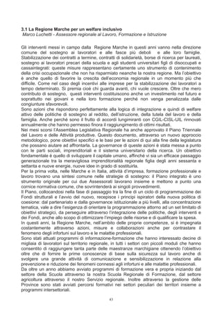 3.1 La Regione Marche per un welfare inclusivo
Marco Luchetti - Assessore regionale al Lavoro, Formazione e Istruzione

Gli interventi messi in campo dalla Regione Marche in questi anni vanno nella direzione
comune del sostegno ai lavoratori e alle fasce più deboli e alle loro famiglie.
Stabilizzazione dei contratti a termine, contratti di solidarietà, borse di ricerca per laureati,
sostegno ai lavoratori precari della scuola e agli studenti universitari figli di disoccupati e
cassaintegrati: queste misure rappresentano certamente uno strumento di contenimento
della crisi occupazionale che non ha risparmiato neanche la nostra regione. Ma l’obiettivo
è anche quello di favorire la crescita dell’economia regionale in un momento più che
difficile. Come nel caso degli incentivi alle imprese per la stabilizzazione dei lavoratori a
tempo determinato. Si premia cioè chi guarda avanti, chi vuole crescere. Oltre che mero
contributo di sostegno, questi interventi costituiscono anche un investimento nel futuro e
soprattutto nei giovani e nella loro formazione perché non venga penalizzata dalle
congiunture sfavorevoli.
Sono azioni che rispondono perfettamente alla logica di integrazione e quindi di welfare
attivo delle politiche di sostegno al reddito, dell’istruzione, della tutela del lavoro e della
famiglia. Anche perché sono il frutto di accordi lungimiranti con CGIL-CISL-UIL rinnovati
annualmente che hanno permesso finora il raggiungimento di ottimi risultati.
Nei mesi scorsi l’Assemblea Legislativa Regionale ha anche approvato il Piano Triennale
del Lavoro e delle Attività produttive. Questo documento, attraverso un nuovo approccio
metodologico, pone obiettivi specifici e le basi per le azioni di qui alla fine della legislatura
che possano aiutare ad affrontarla. La governance di queste azioni è stata messa a punto
con le parti sociali, imprenditoriali e il sistema universitario della ricerca. Un obiettivo
fondamentale è quello di sviluppare il capitale umano, affinché vi sia un efficace passaggio
generazionale tra la meravigliosa imprenditorialità regionale figlia degli anni sessanta e
settanta e nuove energie, nuove idee in grado di sostituirla.
Per la prima volta, nelle Marche e in Italia, attività d’impresa, formazione professionale e
lavoro trovano una sintesi comune nelle strategie di sostegno: il Piano integrato è uno
strumento originale per cui due Assessorati lavorano insieme e mettono a punto una
cornice normativa comune, che sovrintenderà ai singoli provvedimenti.
Il Piano, collocandosi nella fase di passaggio tra la fine di un ciclo di programmazione dei
Fondi strutturali e l’avvio del nuovo, recepisce i principi ispiratori della nuova politica di
coesione: dal partenariato e dalla governance istituzionale a più livelli, alla concentrazione
tematica, vale a dire l’esigenza di orientare la programmazione attorno ad un set limitato di
obiettivi strategici, da perseguire attraverso l’integrazione delle politiche, degli interventi e
dei Fondi, anche allo scopo di ottimizzare l’impiego delle risorse e di qualificare la spesa.
In questi anni, la Regione Marche, nell’ambito delle proprie competenze, si è impegnata
costantemente attraverso azioni, misure e collaborazioni anche per contrastare il
fenomeno degli infortuni sul lavoro e le malattie professionali.
Sono stati attuati programmi di informazione-formazione che hanno interessato decine di
migliaia di lavoratori sul territorio regionale, in tutti i settori con piccoli moduli che hanno
consentito di raggiungere tanta parte delle maestranze marchigiane ottenendo l’obiettivo
oltre che di fornire le prime conoscenze di base sulla sicurezza sul lavoro anche di
svolgere una grande attività di comunicazione e sensibilizzazione in relazione alla
prevenzione e riduzione dei fenomeni connessi agli infortuni e alle malattie professionali.
Da oltre un anno abbiamo avviato programmi di formazione vera e propria iniziando dal
settore della Scuola attraverso la nostra Scuola Regionale di Formazione, dal settore
agricoltura attraverso il nostro Servizio regionale. Inoltre attraverso la gestione delle
Province sono stati avviati percorsi formativi nei settori peculiari dei territori insieme a
programmi intersettoriali.

                                               43
 