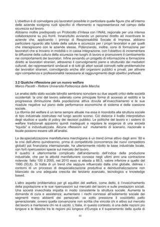 L’obiettivo è di coinvolgere più lavoratori possibile in particolare quelle figure che all’interno
delle aziende svolgono ruoli specifici di riferimento e rappresentanza nel campo della
sicurezza sul lavoro.
Abbiamo inoltre predisposto un Protocollo d’Intesa con l’INAIL regionale per una intensa
collaborazione su più fronti. Innanzitutto avviando un percorso diretto ad incentivare le
aziende che, applicando i principi di Responsabilità Sociale di Impresa, abbiano
particolare riguardo alla tutela della salute e sicurezza per i propri lavoratori e per quelli
che interagiscono con le aziende stesse. Potenziando, inoltre, corsi di formazione per
lavoratori che si trovano in mobilità o in cassa integrazione, con l’obiettivo di incrementare
la diffusione della cultura della sicurezza nei luoghi di lavoro e promuovere il cambiamento
nei comportamenti dei lavoratori. Infine avviando un progetto di informazione e formazione
diretto ai lavoratori stranieri, attraverso il coinvolgimento pieno e strutturato dei mediatori
culturali, dei rappresentanti sindacali e di tutti gli attori sociali coinvolti nelle problematiche
dei lavoratori stranieri, coinvolgendo anche altri organismi pubblici e privati, per attivare
ogni competenza e professionalità necessaria al raggiungimento degli obiettivi prefissati.

3.2 Qualche riflessione per un nuovo welfare
Marco Pacetti - Rettore Università Politecnica delle Marche

Le analisi dello stato sociale talvolta sembrano sorvolare su due aspetti critici delle società
occidentali: la crisi del lavoro salariato come principale forma di accesso al reddito e la
progressiva diminuzione della popolazione attiva dovuta all’invecchiamento e le sue
ricadute negative sul piano delle performance economiche di sistema e della coesione
sociale.
La riforma del welfare è un tema sempre attuale ma essa è ricondotta alla struttura sociale
di tipo industriale costruitasi nel lungo secolo scorso. Ciò distorce il livello interpretativo
degli studiosi e quello di policy dei decisori pubblici. Le politiche del lavoro e i sistemi di
welfare tradizionali appaiono quindi inadeguati a regolare le esigenze di una società
“liquida” e individualizzata. Alcune riflessioni sul mutamento di scenario, nazionale e
locale possono essere utili all’analisi.

La de-specializzazione manifatturiera marchigiana è un trend ormai attivo dagli anni ’80 e
la crisi dell’ultimo quindicennio, prima di competitività (concorrenza dei nuovi competitors
globali) poi finanziaria internazionale, ha ulteriormente ridotto la base industriale locale,
con forti ripercussioni specie sul mercato del lavoro.
Il quadro è ulteriormente complicato dall’andamento dell’indice della produzione
industriale, che per le attività manifatturiere conosce negli ultimi anni una contrazione
notevole: fatto 100 il 2005, nel 2010 esso si attesta a 88,5, valore inferiore a quello del
1990 (93,8). Si tratta di un trend che seppure influenzato dalla crisi globale, delinea i
contorni di un processo di despecializzazione produttiva e deindustrializzazione non
bilanciato da una adeguata crescita dei terziario avanzato, tecnologico e knowledge
based.

L’altro aspetto problematico per gli equilibri del welfare, come detto, è l’invecchiamento
della popolazione e le sue ripercussioni sul mercato del lavoro e sulle prestazioni sociali.
Una società invecchiata impatta in modo consistente la struttura sociale. Aumenta la
domanda di cura e assistenza; aumentano i rischi connessi all’isolamento sociale dei
segmenti meno abbienti dei pensionati; va sotto pressione il cosiddetto patto
generazionale, ovvero quella convenzione non scritta che vincola chi è attivo sul mercato
del lavoro a mantenere chi ne è uscito. L’Italia, in questo contesto, è una delle nazioni più
longeve e le Marche tra le regioni più longeve d’Europa e il superamento della quota di

                                                44
 