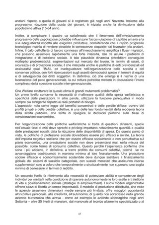 anziani rispetto a quella di giovani si è registrato già negli anni Novanta. Insieme alla
progressiva riduzione della quota dei giovani, è iniziata anche la diminuzione della
popolazione attiva (15-64 anni).

Inoltre, a complicare il quadro va sottolineato che il fenomeno dell’invecchiamento
progressivo della popolazione potrebbe influenzare l’accumulazione di capitale umano e la
sua adeguatezza rispetto alle esigenze produttive, considerando che il rapido progresso
tecnologico rischia di rendere obsolete le conoscenze acquisite dai lavoratori più anziani.
Infine, il calo dell’offerta di lavoro connesso all’invecchiamento amplifica i flussi migratori,
che possono assumere rapidamente una forte intensità, tale da acuire i problemi di
integrazione e di coesione sociale. A tale plausibile dinamica potrebbero conseguire
molteplici problematicità: segmentazioni sul mercato del lavoro, in termini di salari, di
sicurezza e di protezione sociale, il che interpella anche le politiche di enti previdenziali ed
assicurativi quali l’INAIL ed inadeguatezze nell’organizzazione della società e del
consenso politico, con forti ripercussioni sugli assetti democratici specie in termini di equità
e di salvaguardia dei diritti soggettivi. In definitiva, ciò che emerge è il rischio di una
lacerazione del patto generazionale, la cui rottura potrebbe mettere in discussione l’intero
complesso della coesione sociale inter-generazionale.

Che Welfare strutturare in questo clima di grandi mutamenti problematici?
Un primo livello concerne la necessità di ri-allineare qualità della spesa welfaristica e
specificità delle prestazioni. In altre parole, utilizzare la funzione perequativa in modo
sempre più stringente rispetto ai reali portatori di bisogni.
L’approccio, noto come legge dei benefici concentrati e delle perdite diffuse, ovvero dei
profitti privati e delle perdite collettive, è una delle tesi fondamentali della moderna teoria
della scelta pubblica, che tenta di spiegare le decisioni politiche sulla base di
considerazioni economiche.

Per l’organizzazione delle politiche welfaristiche si tratta di questioni dirimenti, specie
nell’attuale fase di crisi dove sprechi e privilegi impattano notevolmente quantità e qualità
delle prestazioni sociali, data la riduzione delle disponibilità di spesa. Da questo punto di
vista, le politiche di protezione sociale dovrebbero essere più efficaci e mirate. La teoria
dell’imposta negativa sostiene che per essere efficace socialmente e non perturbativa sul
piano economico, una prestazione sociale non deve presentarsi mai, nella misura del
possibile, come forma di consumo collettivo. Questo perché l’esperienza conferma che
sono i più abbienti, in definitiva, a trarre profitto dai consumi collettivi, poiché se ne
avvantaggiano contribuendo in maniera minima al loro finanziamento. Una protezione
sociale efficace e economicamente sostenibile deve dunque sostituire il finanziamento
globale dei sistemi di sussidio categoriale, con sussidi monetari che assicurino risorse
supplementari solo a coloro che temporalmente o strutturalmente non superano una soglia
minima di benessere in termini di reddito.

Un secondo livello fa riferimento alla necessità di potenziare abilità e competenze degli
individui per metterli nella condizione di operare autonomamente le loro scelte e traiettorie
di vita e posizionamento sociale (strategie di empowerment). I nuovi modelli organizzativi
offrono spazi di libertà un tempo impensabili. Il modello di produzione distribuito, che vede
le aziende assumere dimensioni medie sempre più limitate, offre maggiori opportunità
all’iniziativa personale, alla creatività, all’autonomia, di quanto non accadesse nella grande
azienda burocratica che aveva - come ad esempio le aziende siderurgiche negli anni
Settanta – oltre 30 livelli di mansioni, dal manovale al tecnico altamente specializzato o al


                                               45
 