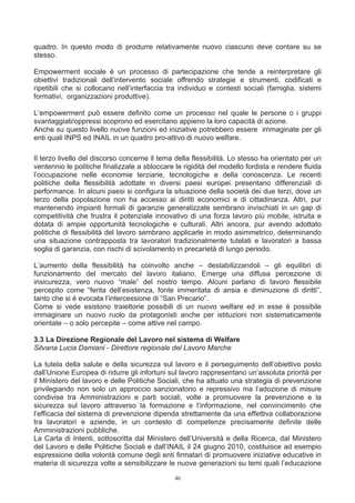 quadro. In questo modo di produrre relativamente nuovo ciascuno deve contare su se
stesso.

Empowerment sociale è un processo di partecipazione che tende a reinterpretare gli
obiettivi tradizionali dell’intervento sociale offrendo strategie e strumenti, codificati e
ripetibili che si collocano nell’interfaccia tra individuo e contesti sociali (famiglia, sistemi
formativi, organizzazioni produttive).

L’empowerment può essere definito come un processo nel quale le persone o i gruppi
svantaggiati/oppressi scoprono ed esercitano appieno la loro capacità di azione.
Anche su questo livello nuove funzioni ed iniziative potrebbero essere immaginate per gli
enti quali INPS ed INAIL in un quadro pro-attivo di nuovo welfare.

Il terzo livello del discorso concerne il tema della flessibilità. Lo stesso ha orientato per un
ventennio le politiche finalizzate a sbloccare le rigidità del modello fordista e rendere fluida
l’occupazione nelle economie terziarie, tecnologiche e della conoscenza. Le recenti
politiche della flessibilità adottate in diversi paesi europei presentano differenziali di
performance. In alcuni paesi si configura la situazione della società dei due terzi, dove un
terzo della popolazione non ha accesso ai diritti economici e di cittadinanza. Altri, pur
mantenendo impianti formali di garanzie generalizzate sembrano invischiati in un gap di
competitività che frustra il potenziale innovativo di una forza lavoro più mobile, istruita e
dotata di ampie opportunità tecnologiche e culturali. Altri ancora, pur avendo adottato
politiche di flessibilità del lavoro sembrano applicarle in modo asimmetrico, determinando
una situazione contrapposta tra lavoratori tradizionalmente tutelati e lavoratori a bassa
soglia di garanzia, con rischi di scivolamento in precarietà di lungo periodo.

L’aumento della flessibilità ha coinvolto anche – destabilizzandoli – gli equilibri di
funzionamento del mercato del lavoro italiano. Emerge una diffusa percezione di
insicurezza, vero nuovo “male” del nostro tempo. Alcuni parlano di lavoro flessibile
percepito come “ferita dell’esistenza, fonte immeritata di ansia e diminuzione di diritti”,
tanto che si è evocata l’intercessione di “San Precario”.
Come si vede esistono traiettorie possibili di un nuovo welfare ed in esse è possibile
immaginare un nuovo ruolo da protagonisti anche per istituzioni non sistematicamente
orientate – o solo percepite – come attive nel campo.

3.3 La Direzione Regionale del Lavoro nel sistema di Welfare
Silvana Lucia Damiani - Direttore regionale del Lavoro Marche

La tutela della salute e della sicurezza sul lavoro e il perseguimento dell’obiettivo posto
dall’Unione Europea di ridurre gli infortuni sul lavoro rappresentano un’assoluta priorità per
il Ministero del lavoro e delle Politiche Sociali, che ha attuato una strategia di prevenzione
privilegiando non solo un approccio sanzionatorio e repressivo ma l’adozione di misure
condivise tra Amministrazioni e parti sociali, volte a promuovere la prevenzione e la
sicurezza sul lavoro attraverso la formazione e l’informazione, nel convincimento che
l’efficacia del sistema di prevenzione dipenda strettamente da una effettiva collaborazione
tra lavoratori e aziende, in un contesto di competenze precisamente definite delle
Amministrazioni pubbliche.
La Carta di Intenti, sottoscritta dal Ministero dell’Università e della Ricerca, dal Ministero
del Lavoro e delle Politiche Sociali e dall’INAIL il 24 giugno 2010, costituisce ad esempio
espressione della volontà comune degli enti firmatari di promuovere iniziative educative in
materia di sicurezza volte a sensibilizzare le nuove generazioni su temi quali l’educazione

                                               46
 