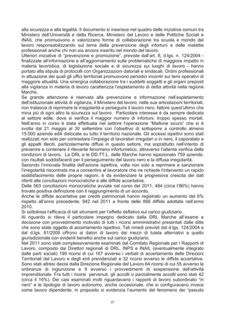 alla sicurezza e alla legalità. Il documento si inserisce nel quadro delle iniziative comuni tra
Ministero dell’Università e della Ricerca, Ministero del Lavoro e delle Politiche Sociali e
INAIL che promuovono e valorizzano forme di collaborazione tra scuola e mondo del
lavoro responsabilizzando sul tema della prevenzione degli infortuni e delle malattie
professionali anche chi non sia ancora inserito nel mondo del lavoro.
Ulteriori iniziative di “prevenzione e promozione”, previste dall’art. 8, d.lgs. n. 124/2004 -
finalizzate all’informazione e all’aggiornamento sulle problematiche di maggiore impatto in
materia lavoristica, di legislazione sociale e di sicurezza sui luoghi di lavoro - hanno
portato alla stipula di protocolli con Organizzazioni datoriali e sindacali, Ordini professionali
in attuazione dei quali gli uffici territoriali promuovono periodici incontri sui temi operativi di
maggiore attualità. Una sinergica collaborazione tra i suddetti soggetti e gli organi preposti
alla vigilanza in materia di lavoro caratterizza l’espletamento di detta attività nella regione
Marche.
Se grande attenzione è riservata alla prevenzione e informazione nell’espletamento
dell’istituzionale attività di vigilanza, il Ministero del lavoro, nelle sue articolazioni territoriali,
non tralascia di reprimere le irregolarità e perseguire il lavoro nero, fattore quest’ultimo che
mina più di ogni altro la sicurezza sul lavoro. Particolare interesse è da sempre dedicata
al settore edile, dove si verifica il maggior numero di infortuni, troppo spesso mortali.
Nell’anno in corso è stata effettuata nel settore l’operazione “Mattone sicuro” che si è
svolta dal 21 maggio al 30 settembre con l’obiettivo di sottoporre a controllo almeno
15.000 aziende edili dislocate su tutto il territorio nazionale. Gli accessi ispettivi sono stati
realizzati non solo per contrastare l’impiego di lavoratori irregolari o in nero, il caporalato e
gli appalti illeciti, particolarmente diffusi in questo settore, ma soprattutto nell’intento di
prevenire e contenere il rilevante fenomeno infortunistico, attraverso l’attenta verifica delle
condizioni di lavoro. La DRL e le DD.TT.L. delle Marche hanno ispezionato 759 aziende,
con risultati soddisfacenti per il perseguimento del lavoro nero e la diffusa irregolarità.
Secondo l’innovata finalità dell’azione ispettiva, volta non solo a reprimere e sanzionare
l’irregolarità riscontrata ma a consentire al lavoratore che ne richiede l’intervento un rapido
soddisfacimento delle proprie ragioni, è da evidenziare la progressiva crescita dei dati
riferiti alle conciliazioni monocratiche e alle diffide accertative.
Delle 563 conciliazioni monocratiche avviate nel corso del 2011, 484 (circa l’86%) hanno
trovato positiva definizione con il raggiungimento di un accordo.
Anche le diffide accertative per crediti patrimoniali hanno registrato un aumento del 6%
rispetto all’anno precedente, 942 nel 2011 a fronte delle 888 diffide adottate nell’anno
2010.
Si sottolinea l’efficacia di tali strumenti per l’effetto deflativo sul carico giudiziario.
Al riguardo si rileva il particolare impegno dedicato dalla DRL Marche all’esame e
decisione con provvedimento motivato di tutti i ricorsi amministrativi presentati dalle ditte
che sono state oggetto di accertamento ispettivo. Tali rimedi previsti dal d.lgs. 124/2004 e
dal d.lgs. 81/2008 offrono ai datori di lavoro dei mezzi di tutela alternativi a quello
giurisdizionale con evidenti benefici anche sul carico giudiziario.
Nel 2011 sono stati complessivamente esaminati dal Comitato Regionale per i Rapporti di
Lavoro, composto dai Direttori regionali di DRL, INPS e INAIL (eventualmente integrato
dalle parti sociali) 199 ricorsi di cui 167 avverso i verbali di accertamento delle Direzioni
Territoriali del Lavoro e degli enti previdenziali e 32 ricorsi avverso le diffide accertative.
Sono stati altresì decisi dalla Direzione Regionale del Lavoro 64 ricorsi di cui 55 avverso le
ordinanze di ingiunzione e 9 avverso i provvedimenti di sospensione dell’attività
imprenditoriale. Fra tutti i ricorsi pervenuti, gli accolti o parzialmente accolti sono stati 42
(circa il 16%). Dei casi esaminati molti riguardavano i rapporti di lavoro subordinato “in
nero” e le tipologie di lavoro autonomo, anche occasionale, che si configuravano invece
come lavoro dipendente; in proposito si evidenzia l’aumento del fenomeno dei “pseudo

                                                  47
 