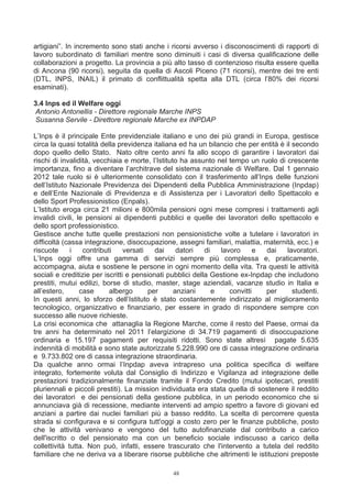 artigiani”. In incremento sono stati anche i ricorsi avverso i disconoscimenti di rapporti di
lavoro subordinato di familiari mentre sono diminuiti i casi di diversa qualificazione delle
collaborazioni a progetto. La provincia a più alto tasso di contenzioso risulta essere quella
di Ancona (90 ricorsi), seguita da quella di Ascoli Piceno (71 ricorsi), mentre dei tre enti
(DTL, INPS, INAIL) il primato di conflittualità spetta alla DTL (circa l’80% dei ricorsi
esaminati).

3.4 Inps ed il Welfare oggi
Antonio Antonellis - Direttore regionale Marche INPS
 Susanna Servile - Direttore regionale Marche ex INPDAP

L’Inps è il principale Ente previdenziale italiano e uno dei più grandi in Europa, gestisce
circa la quasi totalità della previdenza italiana ed ha un bilancio che per entità è il secondo
dopo quello dello Stato. Nato oltre cento anni fa allo scopo di garantire i lavoratori dai
rischi di invalidità, vecchiaia e morte, l’Istituto ha assunto nel tempo un ruolo di crescente
importanza, fino a diventare l’architrave del sistema nazionale di Welfare. Dal 1 gennaio
2012 tale ruolo si è ulteriormente consolidato con il trasferimento all’Inps delle funzioni
dell’Istituto Nazionale Previdenza dei Dipendenti della Pubblica Amministrazione (Inpdap)
e dell’Ente Nazionale di Previdenza e di Assistenza per i Lavoratori dello Spettacolo e
dello Sport Professionistico (Enpals).
L’Istituto eroga circa 21 milioni e 800mila pensioni ogni mese compresi i trattamenti agli
invalidi civili, le pensioni ai dipendenti pubblici e quelle dei lavoratori dello spettacolo e
dello sport professionistico.
Gestisce anche tutte quelle prestazioni non pensionistiche volte a tutelare i lavoratori in
difficoltà (cassa integrazione, disoccupazione, assegni familiari, malattia, maternità, ecc.) e
riscuote      i    contributi    versati   dai     datori   di   lavoro      e dai    lavoratori.
L’Inps oggi offre una gamma di servizi sempre più complessa e, praticamente,
accompagna, aiuta e sostiene le persone in ogni momento della vita. Tra questi le attività
sociali e creditizie per iscritti e pensionati pubblici della Gestione ex-Inpdap che includono
prestiti, mutui edilizi, borse di studio, master, stage aziendali, vacanze studio in Italia e
all’estero,       case      albergo      per      anziani      e    convitti   per      studenti.
In questi anni, lo sforzo dell’Istituto è stato costantemente indirizzato al miglioramento
tecnologico, organizzativo e finanziario, per essere in grado di rispondere sempre con
successo alle nuove richieste.
La crisi economica che attanaglia la Regione Marche, come il resto del Paese, ormai da
tre anni ha determinato nel 2011 l’elargizione di 34.719 pagamenti di disoccupazione
ordinaria e 15.197 pagamenti per requisiti ridotti. Sono state altresì pagate 5.635
indennità di mobilità e sono state autorizzate 5.228.990 ore di cassa integrazione ordinaria
e 9.733.802 ore di cassa integrazione straordinaria.
Da qualche anno ormai l’Inpdap aveva intrapreso una politica specifica di welfare
integrato, fortemente voluta dal Consiglio di Indirizzo e Vigilanza ad integrazione delle
prestazioni tradizionalmente finanziate tramite il Fondo Credito (mutui ipotecari, prestiti
pluriennali e piccoli prestiti). La mission individuata era stata quella di sostenere il reddito
dei lavoratori e dei pensionati della gestione pubblica, in un periodo economico che si
annunciava già di recessione, mediante interventi ad ampio spettro a favore di giovani ed
anziani a partire dai nuclei familiari più a basso reddito. La scelta di percorrere questa
strada si configurava e si configura tutt'oggi a costo zero per le finanze pubbliche, posto
che le attività venivano e vengono del tutto autofinanziate dal contributo a carico
dell'iscritto o del pensionato ma con un beneficio sociale indiscusso a carico della
collettività tutta. Non può, infatti, essere trascurato che l'intervento a tutela del reddito
familiare che ne deriva va a liberare risorse pubbliche che altrimenti le istituzioni preposte

                                               48
 