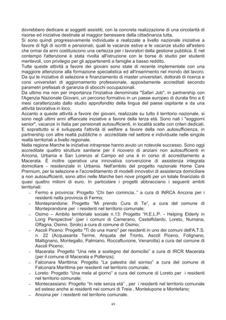 dovrebbero dedicare ai soggetti assistiti, con la concreta realizzazione di una circolarità di
risorse ed iniziative destinate al maggior benessere della cittadinanza tutta.
Si sono quindi progressivamente individuate e realizzate a livello nazionale iniziative a
favore di figli di iscritti e pensionati, quali le vacanze estive e le vacanze studio all'estero
che ormai da anni costituiscono una certezza per i lavoratori della gestione pubblica. E nel
contempo l'attenzione è stata rivolta all'istruzione con le borse di studio per studenti
meritevoli, con privilegio per gli appartenenti a famiglie a basso reddito.
Tutte queste attività a favore dei giovani sono state di recente implementate con una
maggiore attenzione alla formazione specialistica ed all'inserimento nel mondo del lavoro.
Da qui le iniziative di selezione e finanziamento di master universitari, dottorati di ricerca e
corsi universitari di aggiornamento professionale, appositamente accreditati secondo
parametri prefissati di garanzia di sbocchi occupazionali.
Da ultimo ma non per importanza l'iniziativa denominata "Safari Job", in partnership con
l'Agenzia Nazionale Giovani, un percorso formativo in un paese europeo di durata fino a 6
mesi caratterizzato dallo studio approfondito della lingua del paese ospitante e da una
attività lavorativa in loco.
Accanto a queste attività a favore dei giovani, realizzate su tutto il territorio nazionale, si
sono negli ultimi anni affiancate iniziative a favore della terza età. Sono nati i "soggiorni
senior", vacanze in Italia per pensionati autosufficienti, in località scelte con criteri dedicati.
E soprattutto si è sviluppata l'attività di welfare a favore della non autosufficienza, in
partnership con altre realtà pubbliche o accreditate nel settore e individuate nelle singole
realtà territoriali a livello regionale.
Nella regione Marche le iniziative intraprese hanno avuto un notevole successo. Sono oggi
accreditate quattro strutture sanitarie per il ricovero di anziani non autosufficienti in
Ancona, Urbania e San Lorenzo al Campo ed una è in corso di accreditamento a
Macerata. È inoltre operativa una innovativa convenzione di assistenza integrata
domiciliare - residenziale in Urbania. Nell'ambito del progetto nazionale Home Care
Premium, per la selezione e l'accreditamento di modelli innovativi di assistenza domiciliare
a non autosufficienti, sono attivi nelle Marche ben nove progetti per un totale finanziato di
quasi quattro milioni di euro. In particolare i progetti abbracciano i seguenti ambiti
territoriali:
    − Fermo e provincia: Progetto ”Chi ben comincia..” a cura di INRCA Ancona per i
         residenti nella provincia di Fermo;
    − Monteprandone: Progetto “Mi prendo Cura di Te”, a cura del comune di
         Monteprandone per i residenti nel territorio comunale;
    − Osimo – Ambito territoriale sociale n.13: Progetto “H.E.L.P. - Helping Elderly in
         Long Perspective” (per i comuni di Camerano, Castelfidardo, Loreto, Numana,
         Offagna, Osimo, Sirolo) a cura di comune di Osimo;
    − Ascoli Piceno: Progetto "Ti do una mano" per residenti in uno dei comuni dell'A.T.S.
         n. 22 (Acquasanta Terme, Arquata del Tronto, Ascoli Piceno, Folignano,
         Maltignano, Montegallo, Palmiano, Roccafluvione, Venarotta) a cura del comune di
         Ascoli Piceno;
    − Macerata: Progetto “Una rete a sostegno del domicilio” a cura di IRCR Macerata
         (per il comune di Macerata e Pollenza);
    − Falconara Marittima: Progetto “La palestra del sorriso” a cura del comune di
         Falconara Marittima per residenti nel territorio comunale;
    − Loreto: Progetto “Una mela al giorno” a cura del comune di Loreto per i residenti
         nel territorio comunale;
    − Montecassiano: Progetto “In rete senza età” , per i residenti nel territorio comunale
         ed esteso anche ai residenti nei comuni di Treia , Montelupone e Montefano;
    − Ancona per i residenti nel territorio comunale.
                                                49
 