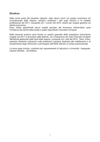 Struttura
Nella prima parte del presente rapporto, dopo alcuni cenni sul quadro economico ed
occupazionale della regione, vengono analizzati i dati sugli infortuni e le malattie
professionali del 2011, comparati con i numeri del 2010, distinti per singola gestione ed
attività economica.
Sono inoltre approfonditi alcuni aspetti peculiari del fenomeno infortunistico quali
l’incidenza del rischio della strada e quello riguardante i lavoratori immigrati.

Nella seconda sezione viene fornito un quadro generale delle prestazioni economiche
erogate nel 2011 ai lavoratori delle Marche, con l’indicazione dei valori finanziari risultanti
dall’attività gestionale delle Sedi della regione, comparati con i dati del 2010. Sono, infine,
proposte sintetiche indicazioni sulle prestazioni sanitarie destinate alla riabilitazione e al
reinserimento degli infortunati e sull’impegno dell’INAIL Marche in campo prevenzionale.

La terza parte include i contributi dei rappresentanti di Istituzioni e Università impegnate,
insieme all’INAIL, nel Welfare.




                                               5
 
