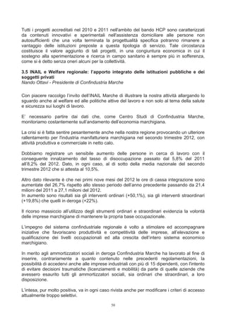 Tutti i progetti accreditati nel 2010 e 2011 nell'ambito del bando HCP sono caratterizzati
da contenuti innovativi e sperimentali nell'assistenza domiciliare alle persone non
autosufficienti che una volta terminata la progettualità specifica potranno rimanere a
vantaggio delle istituzioni preposte a questa tipologia di servizio. Tale circostanza
costituisce il valore aggiunto di tali progetti, in una congiuntura economica in cui il
sostegno alla sperimentazione e ricerca in campo sanitario è sempre più in sofferenza,
come si è detto senza oneri alcuni per la collettività.

3.5 INAIL e Welfare regionale: l’apporto integrato delle istituzioni pubbliche e dei
soggetti privati
Nando Ottavi - Presidente di Confindustria Marche

Con piacere raccolgo l’invito dell’INAIL Marche di illustrare la nostra attività allargando lo
sguardo anche al welfare ed alle politiche attive del lavoro e non solo al tema della salute
e sicurezza sui luoghi di lavoro.

E’ necessario partire dai dati che, come Centro Studi di Confindustria Marche,
monitoriamo costantemente sull’andamento dell’economia marchigiana.

La crisi si è fatta sentire pesantemente anche nella nostra regione provocando un ulteriore
rallentamento per l'industria manifatturiera marchigiana nel secondo trimestre 2012, con
attività produttiva e commerciale in netto calo.

Dobbiamo registrare un sensibile aumento delle persone in cerca di lavoro con il
conseguente innalzamento del tasso di disoccupazione passato dal 5,8% del 2011
all’8,2% del 2012. Dato, in ogni caso, al di sotto della media nazionale del secondo
trimestre 2012 che si attesta al 10,5%.

Altro dato rilevante è che nei primi nove mesi del 2012 le ore di cassa integrazione sono
aumentate del 26,7% rispetto allo stesso periodo dell’anno precedente passando da 21,4
milioni del 2011 a 27,1 milioni del 2012.
In aumento sono risultati sia gli interventi ordinari (+50,1%), sia gli interventi straordinari
(+19,8%) che quelli in deroga (+22%).

Il ricorso massiccio all’utilizzo degli strumenti ordinari e straordinari evidenzia la volontà
delle imprese marchigiane di mantenere la propria base occupazionale.

L’impegno del sistema confindustriale regionale è volto a stimolare ed accompagnare
iniziative che favoriscano produttività e competitività delle imprese, all’elevazione e
qualificazione dei livelli occupazionali ed alla crescita dell’intero sistema economico
marchigiano.

In merito agli ammortizzatori sociali in deroga Confindustria Marche ha lavorato al fine di
inserire, contrariamente a quanto contenuto nelle precedenti regolamentazioni, la
possibilità di accedervi anche alle imprese industriali con più di 15 dipendenti, con l'intento
di evitare decisioni traumatiche (licenziamenti e mobilità) da parte di quelle aziende che
avessero esaurito tutti gli ammortizzatori sociali, sia ordinari che straordinari, a loro
disposizione.

L’intesa, pur molto positiva, va in ogni caso rivista anche per modificare i criteri di accesso
attualmente troppo selettivi.

                                              50
 