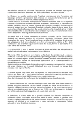 Nell'obiettivo comune di sviluppare l'occupazione giovanile nel territorio marchigiano,
Confindustria Marche ha presentato alla Regione il progetto “Adotta un giovane” .

La Regione ha accolto positivamente l'iniziativa, riconoscendo che l'emersione dei
fabbisogni formativi e professionali delle imprese è il presupposto fondamentale per la
definizione di obiettivi ed interventi pubblici tempestivi ed efficaci.
Il bando ha avuto un riscontro molto positivo in termini di domande, oltre 700 fra diplomati
e laureati con altrettante imprese interessate a favorire il trasferimento di competenze in
azienda fra giovani e risorse mature, prossime alla pensione, in grado di far maturare sul
campo le giovani leve, con il supporto finanziario regionale, sia per le borse lavoro di un
anno, che per l’aiuto alle assunzioni. Su questa iniziativa, che ci risulta la prima in Italia,
abbiamo sottoscritto un accordo anche con i sindacati regionali per incrementare le iniziali
risorse disponibili e dare seguito alle aspettative emerse.

Su questi temi si è, inoltre, sviluppato un proficuo confronto con le Organizzazioni
sindacali per valutare insieme un documento congiunto, sottoscritto prima della
emanazione del nuovo Piano triennale del lavoro e delle attività produttive, diretto anche
alla utilizzazione degli ammortizzatori come leva di occupazione stabile ai fini della
ricollocazione dei lavoratori espulsi dal mercato del lavoro, tramite la definizione di un
ruolo “attivo” dei lavoratori stessi.

La nostra attività in tema di welfare e di politiche attive del lavoro non va disgiunta da
quella finalizzata alla salute e sicurezza sui luoghi di lavoro.

Riteniamo, infatti, che, anche in periodi come quello attuale di profonda crisi, è necessario
continuare ad operare con l’obiettivo centrale di prevenire gli infortuni sul lavoro e al fine di
creare una cultura d’impresa in tema di salute e sicurezza non solo come imperativo etico
e di responsabilità sociale ma come fattore determinante per la qualità del lavoro e la
competitività dell’impresa.
Da tempo abbiamo intensificato il nostro lavoro ed intrapreso un percorso di più intensa e
più ampia relazione con i soggetti istituzionali che sono impegnati nel campo della
sicurezza nella regione Marche.

La nostra regione negli ultimi anni ha registrato un trend costante di riduzione degli
infortuni sul lavoro che ci ha portati dal penultimo posto al nono per indice di frequenza
infortunistica ed anche per il 2011 questo trend è stato confermato.
Sono dati interessanti che confermano che la strada intrapresa è quella corretta.


Ci preme sottolineare che i risultati conseguiti sono, oltre che frutto della continua e
sempre maggiore attenzione che le aziende pongono sul tema, anche la ricaduta di
sistemi e rapporti interistituzionali che stanno funzionando e che quindi vanno ancora
utilizzati e migliorati sempre: con la Regione, con l’INAIL, con le Organizzazioni sindacali,
con le Università e con tutti i soggetti ed enti a vario titolo coinvolti.

In particolare, in questa sede, mi fa piacere ricordare che abbiamo sottoscritto un
Protocollo d’Intesa con l’INAIL Marche che mette al centro i sistemi di gestione della
sicurezza, nella consapevolezza che possano essere strumenti di grande importanza per
prevenire gli infortuni e per organizzare in modo razionale e consapevole l’attività
aziendale in tema di salute e sicurezza.

                                               51
 
