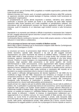 Abbiamo, quindi, con la Contarp INAIL progettato un modello organizzativo, partendo dalle
Linee Guida Uni-INAIL.
Abbiamo lavorato con l’intento, però, di renderlo applicabile all’interno delle PMI, portando
un approccio orientato verso questa tipologia di impresa, evitando inutili burocrazie ed
“ingessature” organizzative.
A completamento di questa attività importante e basilare, nell’ultimo anno abbiamo
continuato a lavorare per rendere più fluida e più semplice da parte delle imprese
l’adozione della Guida operativa ed è stato progettato un semplicissimo software, che
informatizza tutti gli adempimenti connessi con alcune applicazioni ulteriori di estremo
interesse, quali la creazione di un data-base sugli incidenti occorsi e sulla formazione
svolta.

Soprattutto in un momento così delicato e difficile è importante e necessario fare “sistema”
tra tutti i soggetti istituzionali ognuno secondo il proprio ruolo, rimboccandoci le maniche e
lavorando per il bene comune.
Confindustria Marche continuerà a lavorare a fianco delle proprie aziende e a fianco delle
Istituzioni in modo fattivo e collaborativo.

3.6 La sicurezza sul lavoro nel nuovo modello di Welfare sociale
Marco Bilei e Marco Pantaleoni per le Associazioni Artigiane delle Marche Confartigianato
Imprese,CNA,Casartigiani e CLAAI

La sicurezza sul lavoro, la prevenzione degli infortuni e delle malattie professionali in
ambito lavorativo, operate dalle istituzioni e da tutti gli altri soggetti coinvolti,
rappresentano una parte importante del sistema di Welfare italiano. L’iniziativa per la
tutela della salute e della sicurezza sul lavoro è di lunga durata. Non prevede pause,
incertezze, approcci meramente formali e burocratici e necessita di una forte azione
comune. Chiama in causa l’impegno e la responsabilità della politica, delle imprese, del
sindacato, degli operatori della prevenzione e dei servizi ispettivi, del mondo
dell’informazione e della comunicazione. Come rappresentanti delle imprese artigiane
riteniamo che nessuno possa chiamarsi fuori dall’impegno per rendere più sicuro e
dignitoso il lavoro; dobbiamo fare fronte comune, concentrarci su obiettivi primari, perché è
chiaro che occorre realizzare delle scelte condivise e necessarie alle imprese ed ai
lavoratori e su queste concentrare sforzi e risorse in modo determinato.
Tutto questo è rafforzato dall’approvazione del decreto legislativo 81 del 2008 che ha
modificato la legge 626 del 1994. Disposizioni che richiedono un impegno di tutte le
componenti presenti in impresa. Tuttavia le leggi non bastano. Occorre attuarle tenendo
conto della specificità del tessuto produttivo italiano, puntando alla prevenzione,
investendo sulla formazione di imprenditori e lavoratori e realizzando un efficace
coordinamento tra i diversi livelli della pubblica amministrazione.
Questi principi non valgono solo per le politiche della sicurezza ma per tutte le politiche di
welfare, che, in particolare in questa fase storica di crisi economica, vanno razionalizzate e
migliorate nella qualità e nei risultati. Questi obiettivi si possono ottenere affiancando al
tradizionale modello di Welfare State, oggi particolarmente in difficoltà a causa delle ridotte
risorse, un modello più moderno di cosiddetto Welfare Society, dove tutte le componenti
della società, le istituzioni, i cittadini, le imprese, le organizzazioni collaborano per il
raggiungimento di un obiettivo comune. Un nuovo modello di Stato sociale, che si basi,
dunque, su nuove forme di partnership tra pubblico e privato, sulla riscoperta della
comunità locale come risorsa e sulla valorizzazione delle organizzazioni intermedie. Nella
scuola, nella sanità, nell’assistenza sociale, nelle politiche per il lavoro, occorre favorire
l’integrazione fra soggetti pubblici e privati che si propongono di fornire risposte ai vecchi e

                                               52
 