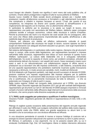 nuovi bisogni dei cittadini. Questo non significa il venir meno del ruolo pubblico che, al
contrario, rimane attore protagonista e regista di tutte le nuove politiche di Welfare.
Questo nuovo modello di Stato sociale dovrà privilegiare sempre più i risultati delle
prestazioni rispetto all’attenzione eccessiva ai formalismi e agli adempimenti burocratici
che complicano a cittadini e imprese l’accesso ai servizi. L’Inail, per quanto di sua
competenza, ha intrapreso da diversi anni questo percorso di semplificazione e di
miglioramento del rapporto con le imprese, che va ulteriormente rafforzato.
In particolare le politiche per la sicurezza e la salute sui luoghi di lavoro, che
rappresentano una parte non secondaria del Welfare italiano, debbono saper coniugare
coesione sociale e sviluppo economico, cultura della sicurezza e cultura d’impresa.
Perché la prevenzione dei rischi e la riduzione dei costi sociali che ne conseguono, altro
non sono che riflessi della propensione imprenditoriale alla qualità, all’efficienza e alla
redditività degli strumenti di produzione.
Tuttavia, per ottenere uno stabile ed effettivo radicamento culturale di questi
comportamenti finalizzati alla sicurezza nei luoghi di lavoro, occorre operare sui tempi
lunghi ed intervenire con adeguati strumenti educativi sui giovani, cioè sugli imprenditori e
sui lavoratori di domani.
Nel sistema dell’artigianato e in particolare nella nostra regione, riteniamo che gli strumenti
messi in campo, sulla scorta della legislazione, per rappresentare lavoratori e imprese
nell’ambito della sicurezza, rappresentino essi stessi un buon esempio di questo nuovo
Welfare “partecipato”. La cultura della bilateralità che si è sviluppata nell’ambito
dell’artigianato, ha avuto la capacita di intuire come, per problemi complessi, articolati ed
estremamente delicati che toccano i vari aspetti del Lavoro, fosse necessario creare nuovi
spazi e sedi in cui istituzionalizzare una collaborazione capace di offrire servizi e
prestazioni sia ai lavoratori che alle imprese conferendo, a tale Sistema, un'autorità etica
ed una capacità rappresentativa che potrebbero realmente incarnare quella innovazione
necessaria a diminuire, in modo ancora più sensibile, morti, invalidi ed infortunati.
Gli Enti bilaterali e gli Organismi paritetici, nati dagli accordi successivi al decreto 81/2008,
possono costituire una risposta organizzativa alle imprese artigiane per le politiche
formative, informative, di promozione della sicurezza e per la rappresentanza. Un sistema
che si autofinanzia, che va pienamente riconosciuto da tutte le istituzioni             e che va
potenziato con l’impegno di tutte le parti in causa.
Nella nostra regione, Edilart nel comparto delle costruzioni ed il CPRA, ora divenuto
OPRAM, dopo l’Accordo regionale del Dicembre 2011 per gli altri contratti dell’Artigianato,
rappresentano gli strumenti cui l’art.51 del Decreto 81/2008 assegna importanti e rinnovati
compiti e funzioni nell’ambito della diffusione degli interventi di prevenzione della sicurezza
sul lavoro, che vanno proprio nella direzione auspicata più sopra

3.7 L’INAIL quale soggetto per potenziare e qualificare il welfare marchigiano
Graziano Fioretti - Segretario generale UIL Marche in rappresentanza di CGIL CISL e UIL
Marche

Ritengo di cogliere questa occasione della presentazione del rapporto annuale regionale
per affrontare il ruolo che l’INAIL può svolgere nell’ambito del welfare della nostra regione.
Questo perché credo che l’INAIL abbia una grande esperienza su alcuni temi a noi
sensibili e che la concretizza con una struttura efficiente ed efficace.

In una situazione persistente di scarsità di risorse si impone l’obbligo di costruire reti e
sinergie tra diversi operatori istituzionali che operano sul territorio su temi in parte comuni.
Mi riferisco, in particolare, a due argomenti, ma ce ne possono essere altri, su cui il
sindacato Confederale Cigl, Cisl, Uil marchigiano ritiene si debba intervenire attraverso

                                               53
 
