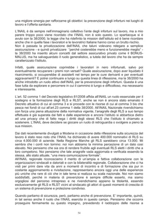 una migliore sinergia per rafforzarne gli obiettivi: la prevenzione degli infortuni nei luoghi di
lavoro e l’offerta sanitaria.

L’INAIL è da sempre nell’immaginario collettivo l’ente degli infortuni sul lavoro, ma a mio
parere troppo poco viene ricordato che l’INAIL non è solo questo. Lo spartiacque si è
avuto con la 38/2000, la legge che ha ridefinito la mission dell’istituto ed è bene ricordare
anche che in quella fase i lavoratori e le lavoratrici Italiane hanno corso un brutto rischio.
Non è passata la privatizzazione dell’INAIL che taluni volevano relegare a semplice
assicurazione - e quindi privatizzare “perché costerebbe meno e funzionerebbe meglio” -
la 38/2000 ha inserito alcuni concetti dal settore assicurativo privato come il BONUS-
MALUS, ma ha salvaguardato il ruolo generalistico, a tutela del lavoro che ha da sempre
caratterizzato l’Istituto.

Infatti, quale assicurazione coprirebbe i lavoratori in nero infortunati, salvo poi
eventualmente recuperare i premi non versati? Quale assicurazione, dopo aver liquidato il
risarcimento, si occuperebbe di assisterli nel tempo per le cure derivanti e per eventuali
aggravamenti? E potrei continuare a lungo su questa linea di riflessione, ma la 38/2000 ha
anche introdotto un ruolo attivo dell’INAIL per la prevenzione degli infortuni. Questa è una
fase tutta da esplorare e percorrere in cui il cammino è lungo e difficoltoso, ma necessario
e interessante.

L’art. 52 comma 1 del Decreto legislativo 81/2008 affida all’INAIL un ruolo essenziale per il
sostegno e la formazione degli RLS e RLST, anche se non è ancora stato emanato il
Decreto attuativo di cui al comma 3 e si procede con le risorse di cui al comma 3 bis che
pesca nei fondi di cui all’art.23 comma 1 della 38/2000. All’INAIL Nazionale rivendichiamo
con forza una piena attuazione della normativa vigente, l’anagrafe degli RLS a suo tempo
effettuata è già superata dai fatti e dalle esperienze e ancora l’istituto si abbarbica dietro
ad una privacy che di fatto nega i diritti degli stessi RLS che l’istituto è chiamato a
sostenere. L’INAIL deve decidere se giocare un ruolo di retroguardia o svolgere a pieno la
sua mission.

Dai dati recentemente divulgati a Modena in occasione della riflessione sulla sicurezza del
lavoro è stato reso noto che l’INAIL ha dichiarato di avere 400.000 nominativi di RLS su
circa 4.000.000 di aziende. Nella Regione Marche gli RLS sarebbero circa 13.000. Mi
sembra che i conti non tornino: noi non abbiamo la minima percezione di un dato cosi
elevato. Noi pensiamo che sia ora di rendere fruibile agli eventuali RLS eletti i diritti che a
loro competono. Noi pensiamo che tale anagrafe vada aggiornata e verificata essendo la
stessa, allo stato attuale, “una mera comunicazione formale”.
All’INAIL regionale riconosciamo il merito di un’ampia e fattiva collaborazione con le
organizzazioni sindacali e datoriali e con la bilateralità regionale. Collaborazione che ci ha
visti per primi dare vita da anni a momenti di incontro e di formazione che sia pur in
costante aggiornamento e rivisitazione, rappresentano ancora oggi una delle esperienze
più uniche che rare di ciò che in tale tema si realizza su scala nazionale. Noi non siamo
soddisfatti, perché in materia di prevenzione è sempre difficile esserlo, ma siamo
orgogliosi del percorso intrapreso e ne rivendichiamo appieno la titolarità, essendo
esclusivamente gli RLS e RLST vicini al sindacato gli attori di questi momenti di crescita di
un sistema di prevenzione e protezione condiviso.

Quando parliamo di sicurezza, però, parliamo anche di prevenzione. E’ importante, quindi,
in tal senso anche il ruolo che l’INAIL esercita in questo campo. Pensiamo che occorra
proseguire fermamente su questo impegno, prevedendo il raddoppio delle risorse a


                                               54
 