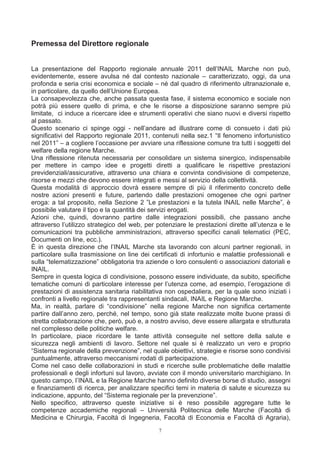 Premessa del Direttore regionale


La presentazione del Rapporto regionale annuale 2011 dell’INAIL Marche non può,
evidentemente, essere avulsa né dal contesto nazionale – caratterizzato, oggi, da una
profonda e seria crisi economica e sociale – né dal quadro di riferimento ultranazionale e,
in particolare, da quello dell’Unione Europea.
La consapevolezza che, anche passata questa fase, il sistema economico e sociale non
potrà più essere quello di prima, e che le risorse a disposizione saranno sempre più
limitate, ci induce a ricercare idee e strumenti operativi che siano nuovi e diversi rispetto
al passato.
Questo scenario ci spinge oggi - nell’andare ad illustrare come di consueto i dati più
significativi del Rapporto regionale 2011, contenuti nella sez.1 “Il fenomeno infortunistico
nel 2011” – a cogliere l’occasione per avviare una riflessione comune tra tutti i soggetti del
welfare della regione Marche.
Una riflessione ritenuta necessaria per consolidare un sistema sinergico, indispensabile
per mettere in campo idee e progetti diretti a qualificare le rispettive prestazioni
previdenziali/assicurative, attraverso una chiara e convinta condivisione di competenze,
risorse e mezzi che devono essere integrati e messi al servizio della collettività.
Questa modalità di approccio dovrà essere sempre di più il riferimento concreto delle
nostre azioni presenti e future, partendo dalle prestazioni omogenee che ogni partner
eroga: a tal proposito, nella Sezione 2 ”Le prestazioni e la tutela INAIL nelle Marche”, è
possibile valutare il tipo e la quantità dei servizi erogati.
Azioni che, quindi, dovranno partire dalle integrazioni possibili, che passano anche
attraverso l’utilizzo strategico del web, per potenziare le prestazioni dirette all’utenza e le
comunicazioni tra pubbliche amministrazioni, attraverso specifici canali telematici (PEC,
Documenti on line, ecc.).
È in questa direzione che l’INAIL Marche sta lavorando con alcuni partner regionali, in
particolare sulla trasmissione on line dei certificati di infortunio e malattie professionali e
sulla “telematizzazione” obbligatoria tra aziende o loro consulenti o associazioni datoriali e
INAIL.
Sempre in questa logica di condivisione, possono essere individuate, da subito, specifiche
tematiche comuni di particolare interesse per l’utenza come, ad esempio, l’erogazione di
prestazioni di assistenza sanitaria riabilitativa non ospedaliera, per la quale sono iniziati i
confronti a livello regionale tra rappresentanti sindacali, INAIL e Regione Marche.
Ma, in realtà, parlare di “condivisione” nella regione Marche non significa certamente
partire dall’anno zero, perché, nel tempo, sono già state realizzate molte buone prassi di
stretta collaborazione che, però, può e, a nostro avviso, deve essere allargata e strutturata
nel complesso delle politiche welfare.
In particolare, piace ricordare le tante attività conseguite nel settore della salute e
sicurezza negli ambienti di lavoro. Settore nel quale si è realizzato un vero e proprio
“Sistema regionale della prevenzione”, nel quale obiettivi, strategie e risorse sono condivisi
puntualmente, attraverso meccanismi rodati di partecipazione.
Come nel caso delle collaborazioni in studi e ricerche sulle problematiche delle malattie
professionali e degli infortuni sul lavoro, avviate con il mondo universitario marchigiano. In
questo campo, l’INAIL e la Regione Marche hanno definito diverse borse di studio, assegni
e finanziamenti di ricerca, per analizzare specifici temi in materia di salute e sicurezza su
indicazione, appunto, del “Sistema regionale per la prevenzione”.
Nello specifico, attraverso queste iniziative si è reso possibile aggregare tutte le
competenze accademiche regionali – Università Politecnica delle Marche (Facoltà di
Medicina e Chirurgia, Facoltà di Ingegneria, Facoltà di Economia e Facoltà di Agraria),
                                              7
 