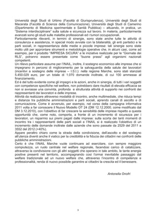 Università degli Studi di Urbino (Facoltà di Giurisprudenza), Università degli Studi di
Macerata (Facoltà di Scienze della Comunicazione), Università degli Studi di Camerino
(Dipartimento di Medicina sperimentale e Sanità Pubblica) – attuando, in pratica, un
“Sistema interdisciplinare” sulla salute e sicurezza sul lavoro. In materia, particolarmente
avanzati sono gli studi sulle malattie professionali ed i tumori occupazionali.
Particolarmente rilevanti, in termini di sinergie, sono state anche tutte le attività di
consulenza e assistenza, in special modo avviate con la bilateralità, gli enti paritetici e le
parti sociali, in rappresentanza delle medie e piccole imprese: tali sinergie sono state
molto utili per approntare strumenti e metodologie operative che, in alcuni casi, come ad
esempio, per il prodotto “IMPRESA SICURA” e le iniziative realizzate per le “Giornate dei
RLS”, potranno essere presentate come “buone prassi” agli organismi nazionali
competenti.
Un rilievo particolare assume per l’INAIL, inoltre, il sostegno economico alle imprese che si
impegnano in percorsi di miglioramento per la salvaguardia della salute dei lavoratori
(incentivi a sostegno delle imprese – I.S.I.): nella regione Marche, sono stati stanziati
5.450.029 euro, per un totale di 1.070 domande inoltrate, di cui 100 ammesse al
finanziamento.
Ed è del tutto evidente come gli impegni e le azioni, anche in sinergia, di tutti i vari soggetti
con competenze specifiche nel welfare, non potrebbero dare risultati di elevata efficacia se
non si avviasse una convinta, profonda e strutturata attività di supporto nei confronti dei
rappresentanti dei lavoratori e delle imprese.
Attività da realizzare attraverso modalità di incontro, anche multimediale, che riduca tempi
e distanze tra pubbliche amministrazioni e parti sociali, aprendo canali di ascolto e di
comunicazione. Come è avvenuto, per esempio, nel corso della campagna informativa
2011 volta a far conoscere il Nuovo Modello OT 24 (DM 12.12.2000, come modificato dal
DM 3.12.2010), con l’obiettivo di far crescere la sensibilità delle imprese rispetto a questa
opportunità che, come noto, comporta, a fronte di un incremento di sicurezza per i
lavoratori, un risparmio sui premi pagati dalle imprese: sulla scorta dei tanti momenti di
incontro tra i rappresentanti delle parti sociali e l’INAIL si è realizzato l’obiettivo di un
incremento delle domande inoltrate dalle aziende che sono passate da 2529 del 2011 a
3552 del 2012 (+40%).
Appare peraltro chiaro come la strada della condivisione, dell’ascolto e del sostegno
all’utenza diventi anche il viatico per la credibilità e la fiducia dei cittadini nei confronti delle
pubbliche amministrazioni.
Certo è che l’INAIL Marche vuole continuare ad esercitare, con sempre maggiore
compiutezza, un ruolo centrale nel welfare regionale, facendosi carico di catalizzare,
attraverso la condivisione con gli altri soggetti che operano in tale ambito, le tante energie
positive presenti nel territorio, accompagnando così l’ormai inevitabile passaggio dal
welfare tradizionale ad un nuovo welfare che, attraverso l’incontro di competenze e
professionalità, renda di nuovo possibile garantire ai cittadini la crescita ed il benessere.


                                                                          Antonella Onofri




                                                  8
 
