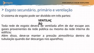  Esgoto secundário, primário e ventilação
O sistema de esgoto pode ser dividido em três partes:
Toda rede de esgoto deverá de ventilada afim de dar escape aos
gases provenientes da rede pública ou mesmo da rede interna do
edifício;
Além disso, deve-se manter a pressão atmosférica dentro da
tubulação quando dar descargas nos aparelhos;
VENTILAÇ
ÃO
 