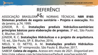 REFERÊNCI
AS
ASSOCIAÇÃO BRASILEIRA DE NORMAS TÉCNICAS. NBR 8160:
Sistemas prediais de esgoto sanitário – Projeto e execução. Rio
de Janeiro, p.74. 1999.
JÚNIOR, R. C. Instalações prediais hidráulico-sanitárias:
princípios básicos para elaboração de projetos. 3ª ed., São Paulo:
E. Blucher, 2018.
JÚNIOR, R. C. Instalações Hidráulicas e o projeto de arquitetura.
10. ed., São Paulo, SP: E. Blucher, 2016.
MELO, V. O; NETTO, A. M. Instalações prediais Hidráulico-
Sanitárias. 10° reimpressão. São Paulo: E. Blucher, 2017.
SABESP. Coleta de esgoto. Acesso em: maio de 2021. Disponível em:
 