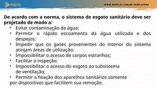 De acordo com a norma, o sistema de esgoto sanitário deve ser
projetado de modo a:
• Evitar contaminação da água;
• Permitir o rápido escoamento da água utilizada e dos
despejos;
• Impedir que os gases provenientes do interior do sistema
atinjam áreas de utilização;
• Impossibilitar o acesso de corpos estranhos;
• Facilitar a inspeção;
• Impossibilitar o acesso do esgoto ao subsistema
de ventilação;
• Permitir a fixação dos aparelhos sanitários somente
por dispositivos que facilitem sua remoção.
 