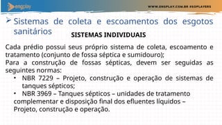  Sistemas de coleta e escoamentos dos esgotos
sanitários SISTEMAS INDIVIDUAIS
Cada prédio possui seus próprio sistema de coleta, escoamento e
tratamento (conjunto de fossa séptica e sumidouro);
Para a construção de fossas sépticas, devem ser seguidas as
seguintes normas:
• NBR 7229 – Projeto, construção e operação de sistemas de
tanques sépticos;
• NBR 3969 – Tanques sépticos – unidades de tratamento
complementar e disposição final dos efluentes líquidos –
Projeto, construção e operação.
 