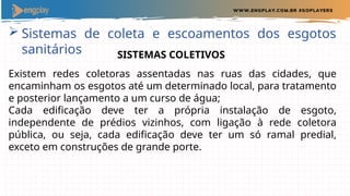  Sistemas de coleta e escoamentos dos esgotos
sanitários SISTEMAS COLETIVOS
Existem redes coletoras assentadas nas ruas das cidades, que
encaminham os esgotos até um determinado local, para tratamento
e posterior lançamento a um curso de água;
Cada edificação deve ter a própria instalação de esgoto,
independente de prédios vizinhos, com ligação à rede coletora
pública, ou seja, cada edificação deve ter um só ramal predial,
exceto em construções de grande porte.
 