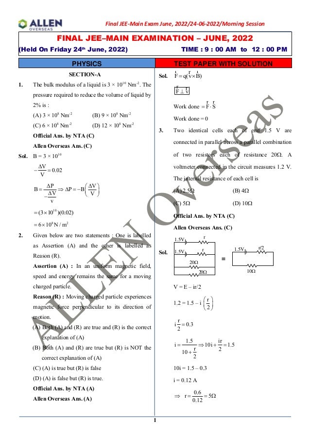 1
FINAL JEE–MAIN EXAMINATION – JUNE, 2022
(Held On Friday 24th
June, 2022) TIME : 9 : 00 AM to 12 : 00 PM
PHYSICS TEST PAPER WITH SOLUTION
Final JEE-Main Exam June, 2022/24-06-2022/Morning Session
SECTION-A
1. The bulk modulus of a liquid is 3 × 1010
Nm-2
. The
pressure required to reduce the volume of liquid by
2% is :
(A) 3 × 108
Nm-2
(B) 9 × 108
Nm-2
(C) 6 × 108
Nm-2
(D) 12 × 108
Nm-2
Official Ans. by NTA (C)
Allen Overseas Ans. (C)
Sol. B = 3 × 1010
V
0.02
V

− =
 
 
=   = −  
  
−
P V
B P B
V V
v
10
(3 10 )(0.02)
= 
8 2
6 10 N / m
= 
2. Given below are two statements : One is labelled
as Assertion (A) and the other is labelled as
Reason (R).
Assertion (A) : In an uniform magnetic field,
speed and energy remains the same for a moving
charged particle.
Reason (R) : Moving charged particle experiences
magnetic force perpendicular to its direction of
motion.
(A) Both (A) and (R) are true and (R) is the correct
explanation of (A)
(B) Both (A) and (R) are true but (R) is NOT the
correct explanation of (A)
(C) (A) is true but (R) is false
(D) (A) is false but (R) is true.
Official Ans. by NTA (A)
Allen Overseas Ans. (A)
Sol. F q(v B)
= 
r r
r
F v
⊥
r r
Work done = 
r
r
F S
Work done = 0
3. Two identical cells each of emf 1.5 V are
connected in parallel across a parallel combination
of two resistors each of resistance 20. A
voltmeter connected in the circuit measures 1.2 V.
The internal resistance of each cell is
(A) 2.5 (B) 4
(C) 5 (D) 10
Official Ans. by NTA (C)
Allen Overseas Ans. (C)
Sol.
1.5V
1.5V r/2
1.5V
r
10
20
20
r
V = E – ir/2
1.2 = 1.5 – i
r
2
 
 
 
r
i 0.3
2
=
1.5 ir
i 10i 1.5
r 2
10
2
=  + =
+
10i = 1.5 – 0.3
i = 0.12 A
0.6
r 5
0.12
 = = 
 