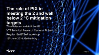 The role of PtX in
meeting the 2 and well
below 2 °C mitigation
targets
1VTT 2018
Tiina Koljonen and Antti Lehtilä
VTT Technical Research Centre of Finland Ltd.
Regular IEA ETSAP workshop
18th June 2018, Gothenburg
 