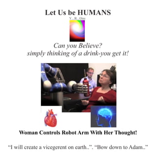 Let Us be HUMANS
Can you Believe?
simply thinking of a drink-you get it!
Woman Controls Robot Arm With Her Thought!
“I will create a vicegerent on earth..”. “Bow down to Adam..”
VR..O
n
e
 
