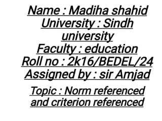 Name : Madiha shahid
University : Sindh
university
Faculty : education
Roll no : 2k16/BEDEL/24
Assigned by : sir Amjad
Topic : Norm referenced
and criterion referenced
 