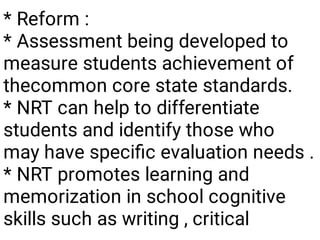 * Reform :
* Assessment being developed to
measure students achievement of
thecommon core state standards.
* NRT can help to differentiate
students and identify those who
may have speciﬁc evaluation needs .
* NRT promotes learning and
memorization in school cognitive
skills such as writing , critical
 