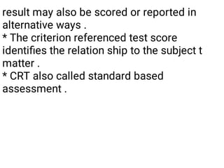 result may also be scored or reported in
alternative ways .
* The criterion referenced test score
identiﬁes the relation ship to the subject t
matter .
* CRT also called standard based
assessment .
 