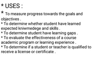 * USES :
* To measure progress towards the goals and
objectives .
* To determine whether student have learned
expected kniwmedege and skills .
* To determine student have learning gaps .
* To evaluate the effectiveness of a course
academic program or learning experience .
* To determine if a student or teacher is qualiﬁed to
receive a license or certiﬁcate .
 