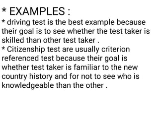 * EXAMPLES :
* driving test is the best example because
their goal is to see whether the test taker is
skilled than other test taker .
* Citizenship test are usually criterion
referenced test because their goal is
whether test taker is familiar to the new
country history and for not to see who is
knowledgeable than the other .
 