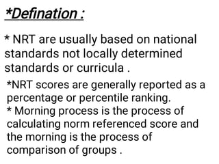 *Deﬁnation :
* NRT are usually based on national
standards not locally determined
standards or curricula .
*NRT scores are generally reported as a
percentage or percentile ranking.
* Morning process is the process of
calculating norm referenced score and
the morning is the process of
comparison of groups .
 