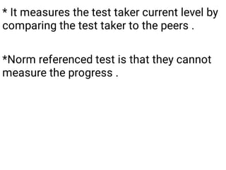 * It measures the test taker current level by
comparing the test taker to the peers .
*Norm referenced test is that they cannot
measure the progress .
 