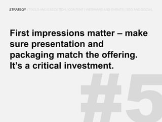 First impressions matter – make sure presentation and packaging match the offering. It’s a critical investment. 
STRATEGY | TOOLS AND EXECUTION | CONTENT | WEBINARS AND EVENTS | SEO AND SOCIAL  