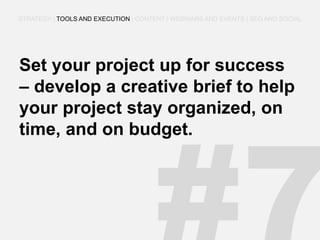 Set your project up for success – develop a creative brief to help your project stay organized, on time, and on budget. 
STRATEGY | TOOLS AND EXECUTION | CONTENT | WEBINARS AND EVENTS | SEO AND SOCIAL  