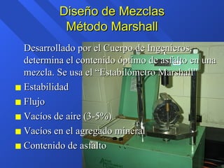 Diseño de Mezclas Método Marshall Desarrollado por el Cuerpo de Ingenieros, determina el contenido óptimo de asfalto en una mezcla. Se usa el “Estabilómetro Marshall” Estabilidad Flujo Vacíos de aire (3-5%) Vacíos en el agregado mineral Contenido de asfalto 