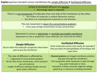 Explain passive transport across membranes by simple diffusion & facilitated diffusion.
Simple & facilitated diffusion are passive.
• No energy input is required
There is a net movement of molecules from one side of the membrane to the other.
•
•

The motion of molecules is random (Brownian motion)
But there is an overall general movement in one direction.

This net movement is down the concentration gradient.
•

From areas of high concentration to low concentration.

Movement is across a selectively or partially permeable membrane
Dependent on size or properties, some molecules can cross and not others.

Simple Diffusion
Occurs when the molecule’s properties allow them
pass across the membrane.

The rate of diffusion is affected by:
• magnitude of concentration gradient
• SA:Vol ratio (more membranes, more transport
per unit volume)
• Length of diffusion pathway (longer journey
gives slower diffusion).

Facilitated Diffusion
Some molecules cannot cross easily, for example if
they are polar the phospholipids of the bilayer will
repel them.
Channel proteins are integral membrane proteins
that pass through the membrane.
Their properties allow molecules to pass through
(e.g. polar molecules or ions).
Activation of these channels might be voltagegated (e.g. in neurons) or binding-activated.

 