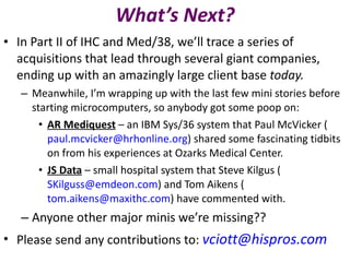 What’s Next? In Part II of IHC and Med/38, we’ll trace a series of acquisitions that lead through several giant companies, ending up with an amazingly large client base  today. Meanwhile, I’m wrapping up with the last few mini stories before starting microcomputers, so anybody got some poop on: AR Mediquest   – an IBM Sys/36 system that Paul McVicker ( [email_address] ) shared some fascinating tidbits on from his experiences at Ozarks Medical Center. JS Data   – small hospital system that Steve Kilgus ( [email_address] ) and Tom Aikens ( [email_address] ) have commented with.  Anyone other major minis we’re missing?? Please send any contributions to:  [email_address] 