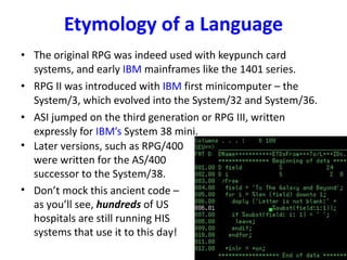 Etymology of a Language The original RPG was indeed used with keypunch card systems, and early  IBM  mainframes like the 1401 series. RPG II was introduced with  IBM  first minicomputer – the System/3, which evolved into the System/32 and System/36. ASI jumped on the third generation or RPG III, written expressly for  IBM’s  System 38 mini. Later versions, such as RPG/400 were written for the AS/400 successor to the System/38. Don’t mock this ancient code – as you’ll see,  hundreds   of US hospitals are still running HIS systems that use it to this day! 