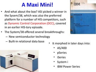 A Maxi Mini! And what about the box? ASI picked a winner in the Sysem/38, which was also the preferred platform for a number of HIS competitors, such as  Dynamic Control Corporation (DCC) , covered in an earlier HIS-tory episode. The System/38 offered several breakthroughs: New semiconductor technology Built-in relational data base It morphed in later days into: AS/400 pSeries iSeries System i IBM Power Series 