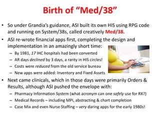 Birth of “Med/38” So under Grandia’s guidance, ASI built its own HIS using RPG code and running on System/38s, called creatively  Med/38. ASI re-wrote financial apps first, completing the design and implementation in an amazingly short time: By 1981,  17  IHC hospitals had been converted  AR days  declined  by 3 days, a rarity in HIS circles! Costs were  reduced  from the old service bureau New apps were added: Inventory and Fixed Assets Next came clinicals, which in those days were primarily Orders & Results, although ASI pushed the envelope with: Pharmacy Information System (what acronym can one  safely  use for RX?) Medical Records – including MPI, abstracting & chart completion Case Mix and even Nurse Staffing –  very  daring apps for the early 1980s! 
