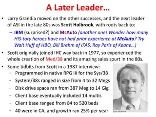 A Later Leader… Larry Grandia moved on the other successes, and the next leader of ASI in the late 80s was  Scott Holbrook , with roots back to: IBM  (surprised?) and  McAuto  (another one! Wonder how many HIS-tory heroes have not had prior experience at  McAuto ? Try Walt Huff of HBO, Bill Brehm of IFAS, Ray Paris of Keane…) Scott originally joined IHC way back in 1977, so experienced the whole creation of  Med/38  and its amazing sales spurt in the 80s. Some tidbits from Scott in a 1987 interview: Programmed in native RPG III for the Sys/38 System/38s ranged in size from 4 to 32 Megs Disk drive space ran from 387 Meg to 14 Gig Client base eventually included 14 multis Client base ranged from 84 to 520 beds 40 were in CA, and growth ran 25% per year 