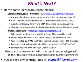 What’s Next? Here’s some ideas from recent emails: Cornelius Mcloughlin  – from NYU -  [email_address] Are you planning on reporting some of the first Laboratory Systems?  I am familiar with Clindata from BSL, Berkeley Scientific Labs, 1970. Also: Spear (Sperry-Rand?) and DNA (Diversified Numeric Analysis) Those of us still around from the late 60s-early 70s would be interested! Walter Tanenbaum  -  [email_address] Why don’t you do one on consulting firms.  That would be a kick! I was CIO (or whatever it was called then) at Montefiore in 1970;  Was recruited by KPMG in 1980 at the beginning of their HCIT practice;  Recruited back to Montefiore in 81/ 82; went back to KPMG in 1987;  Founded my own firm, The FLEX Group, in 1987 Thanks also to many others who have sent in encouraging emails on their HIS experiences. Keep those cards & letters coming in! Please send any contributions to:  [email_address] 