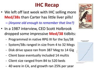 IHC Recap We left off last week with IHC selling more  Med/38s  than Carter has little liver pills! (Anyone old enough to remember that line?) In a 1987 interview, CEO Scott Holbrook dropped some impressive  Med/38  tidbits: Programmed in native RPG III for the Sys/38 System/38s ranged in size from 4 to 32 Megs Disk drive space ran from 387 Meg to 14 Gig Client base eventually included 14 multis Client size ranged from 84 to 520 beds 40 were in CA, and growth ran 25% per year 